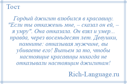 
    Гордый джигит влюбился в красавицу. Если ты откажешь мне, – сказал он ей, – я умру . Она отказала. Он взял и умер... правда, через восемьдесят лет. Девушки, помните: отказывая мужчине, вы убиваете его! Выпьем за то, чтобы настоящие красавицы никогда не отказывали настоящим джигитам!