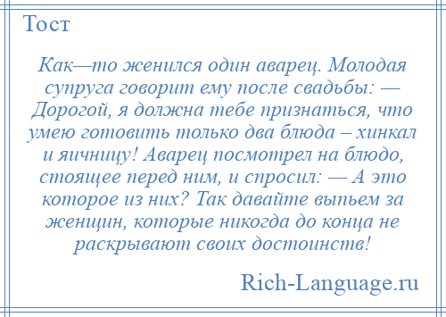 
    Как—то женился один аварец. Молодая супруга говорит ему после свадьбы: — Дорогой, я должна тебе признаться, что умею готовить только два блюда – хинкал и яичницу! Аварец посмотрел на блюдо, стоящее перед ним, и спросил: — А это которое из них? Так давайте выпьем за женщин, которые никогда до конца не раскрывают своих достоинств!