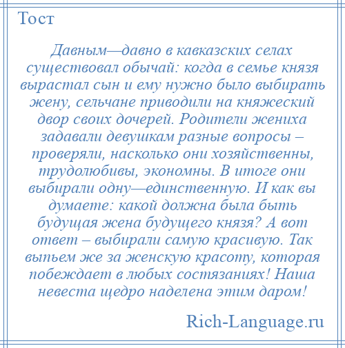 
    Давным—давно в кавказских селах существовал обычай: когда в семье князя вырастал сын и ему нужно было выбирать жену, сельчане приводили на княжеский двор своих дочерей. Родители жениха задавали девушкам разные вопросы – проверяли, насколько они хозяйственны, трудолюбивы, экономны. В итоге они выбирали одну—единственную. И как вы думаете: какой должна была быть будущая жена будущего князя? А вот ответ – выбирали самую красивую. Так выпьем же за женскую красоту, которая побеждает в любых состязаниях! Наша невеста щедро наделена этим даром!