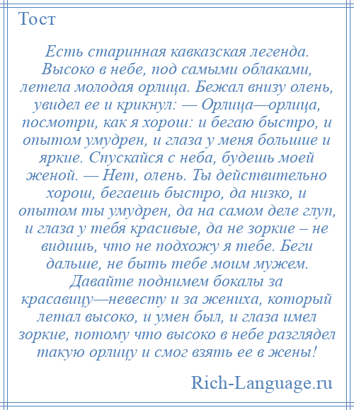 
    Есть старинная кавказская легенда. Высоко в небе, под самыми облаками, летела молодая орлица. Бежал внизу олень, увидел ее и крикнул: — Орлица—орлица, посмотри, как я хорош: и бегаю быстро, и опытом умудрен, и глаза у меня большие и яркие. Спускайся с неба, будешь моей женой. — Нет, олень. Ты действительно хорош, бегаешь быстро, да низко, и опытом ты умудрен, да на самом деле глуп, и глаза у тебя красивые, да не зоркие – не видишь, что не подхожу я тебе. Беги дальше, не быть тебе моим мужем. Давайте поднимем бокалы за красавицу—невесту и за жениха, который летал высоко, и умен был, и глаза имел зоркие, потому что высоко в небе разглядел такую орлицу и смог взять ее в жены!