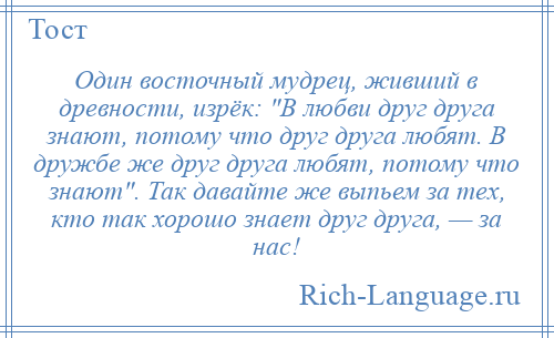 
    Один восточный мудрец, живший в древности, изрёк: В любви друг друга знают, потому что друг друга любят. В дружбе же друг друга любят, потому что знают . Так давайте же выпьем за тех, кто так хорошо знает друг друга, — за нас!