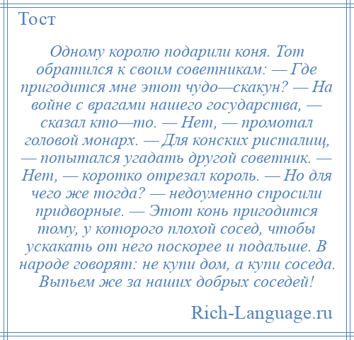 
    Одному королю подарили коня. Тот обратился к своим советникам: — Где пригодится мне этот чудо—скакун? — На войне с врагами нашего государства, — сказал кто—то. — Нет, — промотал головой монарх. — Для конских ристалищ, — попытался угадать другой советник. — Нет, — коротко отрезал король. — Но для чего же тогда? — недоуменно спросили придворные. — Этот конь пригодится тому, у которого плохой сосед, чтобы ускакать от него поскорее и подальше. В народе говорят: не купи дом, а купи соседа. Выпьем же за наших добрых соседей!