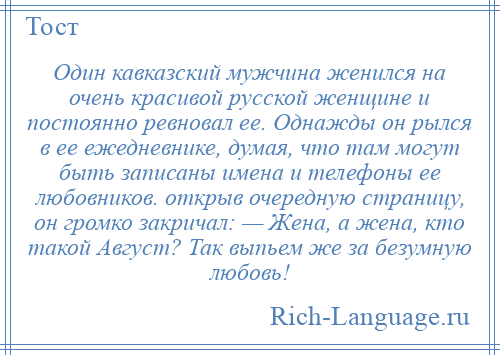 
    Один кавказский мужчина женился на очень красивой русской женщине и постоянно ревновал ее. Однажды он рылся в ее ежедневнике, думая, что там могут быть записаны имена и телефоны ее любовников. открыв очередную страницу, он громко закричал: — Жена, а жена, кто такой Август? Так выпьем же за безумную любовь!