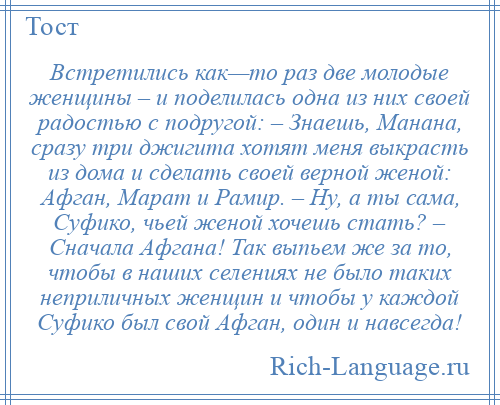 
    Встретились как—то раз две молодые женщины – и поделилась одна из них своей радостью с подругой: – Знаешь, Манана, сразу три джигита хотят меня выкрасть из дома и сделать своей верной женой: Афган, Марат и Рамир. – Ну, а ты сама, Суфико, чьей женой хочешь стать? – Сначала Афгана! Так выпьем же за то, чтобы в наших селениях не было таких неприличных женщин и чтобы у каждой Суфико был свой Афган, один и навсегда!