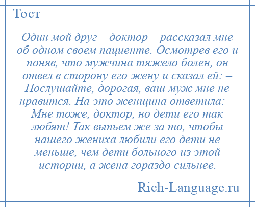 
    Один мой друг – доктор – рассказал мне об одном своем пациенте. Осмотрев его и поняв, что мужчина тяжело болен, он отвел в сторону его жену и сказал ей: – Послушайте, дорогая, ваш муж мне не нравится. На это женщина ответила: – Мне тоже, доктор, но дети его так любят! Так выпьем же за то, чтобы нашего жениха любили его дети не меньше, чем дети больного из этой истории, а жена гораздо сильнее.