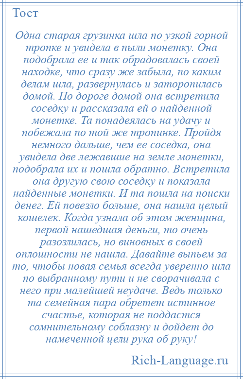 
    Одна старая грузинка шла по узкой горной тропке и увидела в пыли монетку. Она подобрала ее и так обрадовалась своей находке, что сразу же забыла, по каким делам шла, развернулась и заторопилась домой. По дороге домой она встретила соседку и рассказала ей о найденной монетке. Та понадеялась на удачу и побежала по той же тропинке. Пройдя немного дальше, чем ее соседка, она увидела две лежавшие на земле монетки, подобрала их и пошла обратно. Встретила она другую свою соседку и показала найденные монетки. И та пошла на поиски денег. Ей повезло больше, она нашла целый кошелек. Когда узнала об этом женщина, первой нашедшая деньги, то очень разозлилась, но виновных в своей оплошности не нашла. Давайте выпьем за то, чтобы новая семья всегда уверенно шла по выбранному пути и не сворачивала с него при малейшей неудаче. Ведь только та семейная пара обретет истинное счастье, которая не поддастся сомнительному соблазну и дойдет до намеченной цели рука об руку!