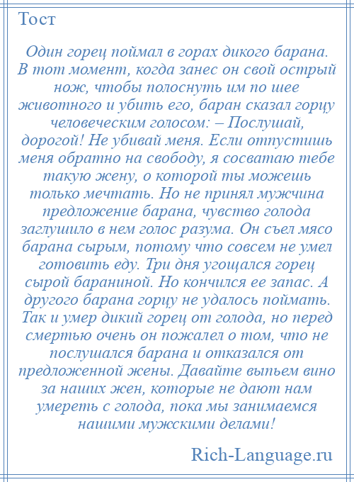 
    Один горец поймал в горах дикого барана. В тот момент, когда занес он свой острый нож, чтобы полоснуть им по шее животного и убить его, баран сказал горцу человеческим голосом: – Послушай, дорогой! Не убивай меня. Если отпустишь меня обратно на свободу, я сосватаю тебе такую жену, о которой ты можешь только мечтать. Но не принял мужчина предложение барана, чувство голода заглушило в нем голос разума. Он съел мясо барана сырым, потому что совсем не умел готовить еду. Три дня угощался горец сырой бараниной. Но кончился ее запас. А другого барана горцу не удалось поймать. Так и умер дикий горец от голода, но перед смертью очень он пожалел о том, что не послушался барана и отказался от предложенной жены. Давайте выпьем вино за наших жен, которые не дают нам умереть с голода, пока мы занимаемся нашими мужскими делами!