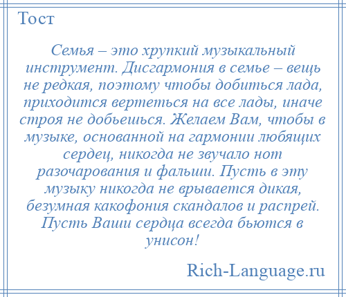 
    Семья – это хрупкий музыкальный инструмент. Дисгармония в семье – вещь не редкая, поэтому чтобы добиться лада, приходится вертеться на все лады, иначе строя не добьешься. Желаем Вам, чтобы в музыке, основанной на гармонии любящих сердец, никогда не звучало нот разочарования и фальши. Пусть в эту музыку никогда не врывается дикая, безумная какофония скандалов и распрей. Пусть Ваши сердца всегда бьются в унисон!