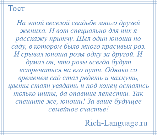 
    На этой веселой свадьбе много друзей жениха. И вот специально для них я расскажу притчу. Шел один юноша по саду, в котором было много красивых роз. И срывал юноша розы одну за другой. И думал он, что розы всегда будут встречаться на его пути. Однако со временем сад стал редеть и чахнуть, цветы стали увядать и под конец остались только шипы, да опавшие лепестки. Так спешите же, юноши! За ваше будущее семейное счастье!
