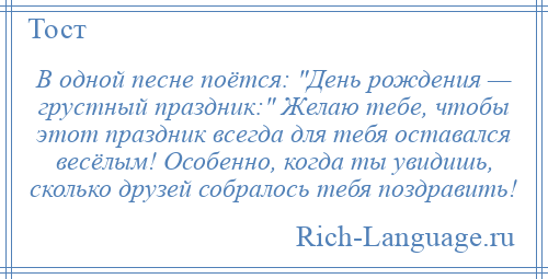 
    В одной песне поётся: День рождения — грустный праздник: Желаю тебе, чтобы этот праздник всегда для тебя оставался весёлым! Особенно, когда ты увидишь, сколько друзей собралось тебя поздравить!