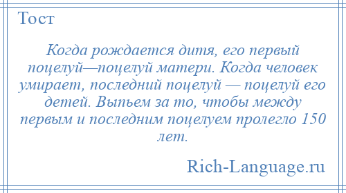 
    Когда рождается дитя, его первый поцелуй—поцелуй матери. Когда человек умирает, последний поцелуй — поцелуй его детей. Выпьем за то, чтобы между первым и последним поцелуем пролегло 150 лет.