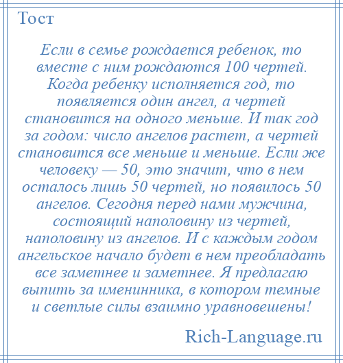 
    Если в семье рождается ребенок, то вместе с ним рождаются 100 чертей. Когда ребенку исполняется год, то появляется один ангел, а чертей становится на одного меньше. И так год за годом: число ангелов растет, а чертей становится все меньше и меньше. Если же человеку — 50, это значит, что в нем осталось лишь 50 чертей, но появилось 50 ангелов. Сегодня перед нами мужчина, состоящий наполовину из чертей, наполовину из ангелов. И с каждым годом ангельское начало будет в нем преобладать все заметнее и заметнее. Я предлагаю выпить за именинника, в котором темные и светлые силы взаимно уравновешены!