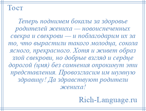 
    Теперь поднимем бокалы за здоровье родителей жениха — новоиспеченных свекра и свекрови — и поблагодарим их за то, что вырастили такого молодца, сокола ясного, прекрасного. Хотя и живет образ злой свекрови, но добрые взгляд и сердце дорогой (цмя) без сомнения опрокинут эти представления. Провозгласим им шумную здравицу! Да здравствуют родители жениха!