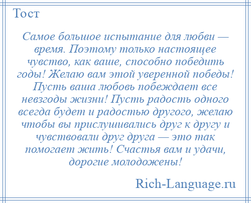 
    Самое большое испытание для любви — время. Поэтому только настоящее чувство, как ваше, способно победить годы! Желаю вам этой уверенной победы! Пусть ваша любовь побеждает все невзгоды жизни! Пусть радость одного всегда будет и радостью другого, желаю чтобы вы прислушивались друг к другу и чувствовали друг друга — это так помогает жить! Счастья вам и удачи, дорогие молодожены!