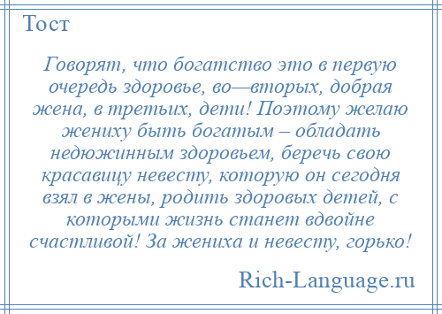 
    Говорят, что богатство это в первую очередь здоровье, во—вторых, добрая жена, в третьих, дети! Поэтому желаю жениху быть богатым – обладать недюжинным здоровьем, беречь свою красавицу невесту, которую он сегодня взял в жены, родить здоровых детей, с которыми жизнь станет вдвойне счастливой! За жениха и невесту, горько!