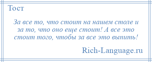 
    За все то, что стоит на нашем столе и за то, что оно еще стоит! А все это стоит того, чтобы за все это выпить!