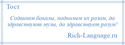 
    Содвинем бокалы, поднимем их разом, да здравствуют музы, да здравствует разум!