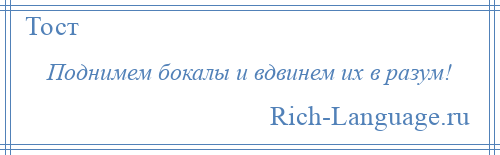 
    Поднимем бокалы и вдвинем их в разум!