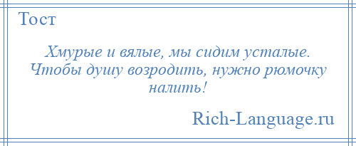 
    Хмурые и вялые, мы сидим усталые. Чтобы душу возродить, нужно рюмочку налить!