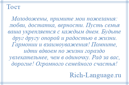 
    Молодожены, примите мои пожелания: любви, достатка, верности. Пусть семья ваша укрепляется с каждым днем. Будьте друг другу опорой и радостью в жизни. Гармонии и взаимоуважения! Помните, идти вдвоем по жизни гораздо увлекательнее, чем в одиночку. Рад за вас, дорогие! Огромного семейного счастья!