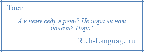 
    А к чему веду я речь? Не пора ли нам налечь? Пора!