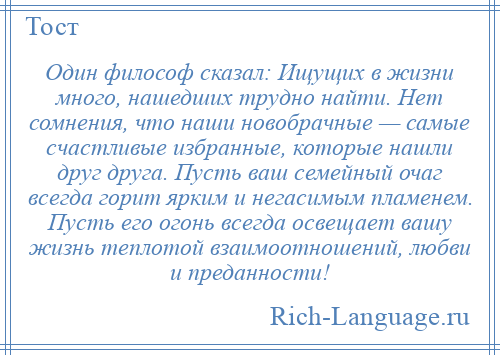 
    Один философ сказал: Ищущих в жизни много, нашедших трудно найти. Нет сомнения, что наши новобрачные — самые счастливые избранные, которые нашли друг друга. Пусть ваш семейный очаг всегда горит ярким и негасимым пламенем. Пусть его огонь всегда освещает вашу жизнь теплотой взаимоотношений, любви и преданности!