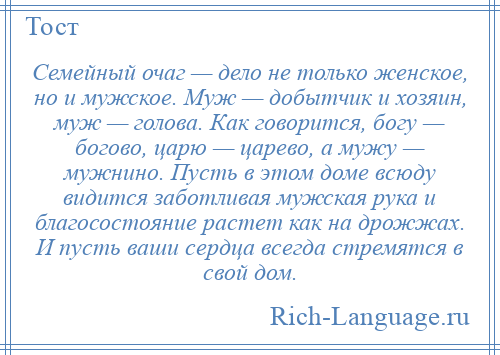 
    Семейный очаг — дело не только женское, но и мужское. Муж — добытчик и хозяин, муж — голова. Как говорится, богу — богово, царю — царево, а мужу — мужнино. Пусть в этом доме всюду видится заботливая мужская рука и благосостояние растет как на дрожжах. И пусть ваши сердца всегда стремятся в свой дом.