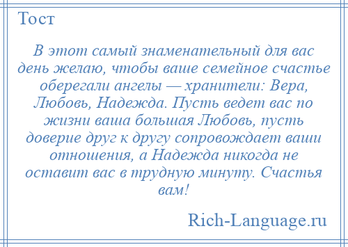 
    В этот самый знаменательный для вас день желаю, чтобы ваше семейное счастье оберегали ангелы — хранители: Вера, Любовь, Надежда. Пусть ведет вас по жизни ваша большая Любовь, пусть доверие друг к другу сопровождает ваши отношения, а Надежда никогда не оставит вас в трудную минуту. Счастья вам!