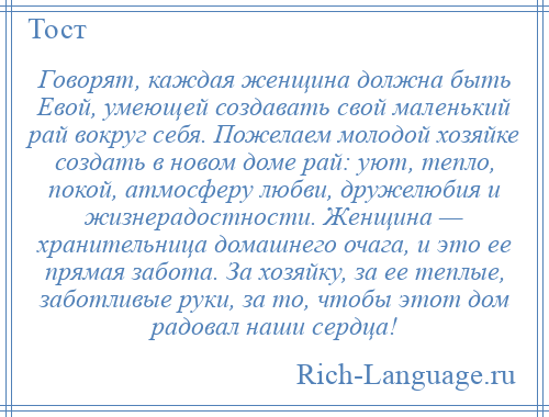 
    Говорят, каждая женщина должна быть Евой, умеющей создавать свой маленький рай вокруг себя. Пожелаем молодой хозяйке создать в новом доме рай: уют, тепло, покой, атмосферу любви, дружелюбия и жизнерадостности. Женщина — хранительница домашнего очага, и это ее прямая забота. За хозяйку, за ее теплые, заботливые руки, за то, чтобы этот дом радовал наши сердца!