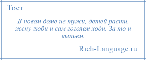 
    В новом доме не тужи, детей расти, жену люби и сам гоголем ходи. За то и выпьем.