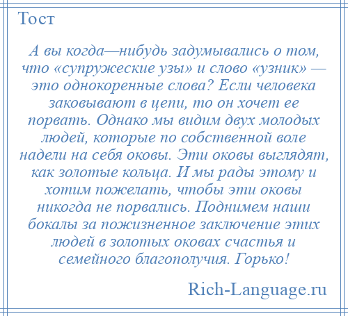 
    А вы когда—нибудь задумывались о том, что «супружеские узы» и слово «узник» — это однокоренные слова? Если человека заковывают в цепи, то он хочет ее порвать. Однако мы видим двух молодых людей, которые по собственной воле надели на себя оковы. Эти оковы выглядят, как золотые кольца. И мы рады этому и хотим пожелать, чтобы эти оковы никогда не порвались. Поднимем наши бокалы за пожизненное заключение этих людей в золотых оковах счастья и семейного благополучия. Горько!