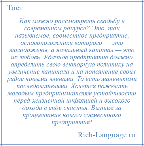 
    Как можно рассмотреть свадьбу в современном ракурсе? Это, так называемое, совместное предприятие, основоположники которого — это молодожены, а начальный капитал — это их любовь. Удачное предприятие должно определить свою векторную политику на увеличение капитала и на пополнение своих рядов новыми членами. То есть маленькими последователями. Хочется пожелать молодым предпринимателям устойчивости перед жизненной инфляцией и высокого дохода в виде счастья. Выпьем за процветание нового совместного предприятия!