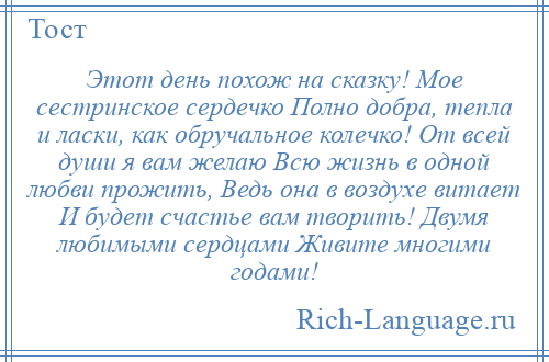 
    Этот день похож на сказку! Мое сестринское сердечко Полно добра, тепла и ласки, как обручальное колечко! От всей души я вам желаю Всю жизнь в одной любви прожить, Ведь она в воздухе витает И будет счастье вам творить! Двумя любимыми сердцами Живите многими годами!