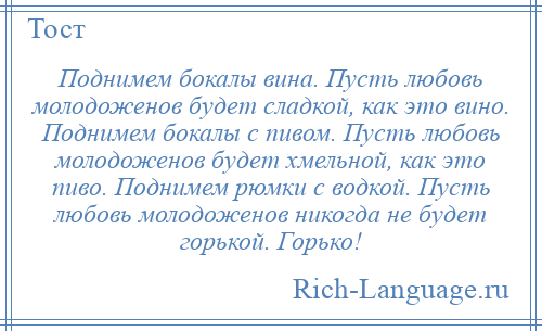 
    Поднимем бокалы вина. Пусть любовь молодоженов будет сладкой, как это вино. Поднимем бокалы с пивом. Пусть любовь молодоженов будет хмельной, как это пиво. Поднимем рюмки с водкой. Пусть любовь молодоженов никогда не будет горькой. Горько!