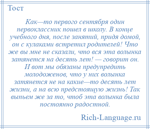 
    Как—то первого сентября один первоклассник пошел в школу. В конце учебного дня, после занятий, придя домой, он с кулаками встретил родителей! Что же вы мне не сказали, что вся эта волынка затянется на десять лет! — говорит он. И вот мы обязаны предупредить молодоженов, что у них волынка затянется не на какие—то десять лет жизни, а на всю предстоящую жизнь! Так выпьем же за то, чтоб эта волынка была постоянно радостной.
