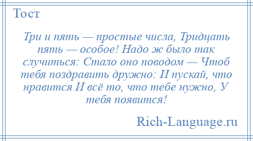 
    Три и пять — простые числа, Тридцать пять — особое! Надо ж было так случиться: Стало оно поводом — Чтоб тебя поздравить дружно: И пускай, что нравится И всё то, что тебе нужно, У тебя появится!