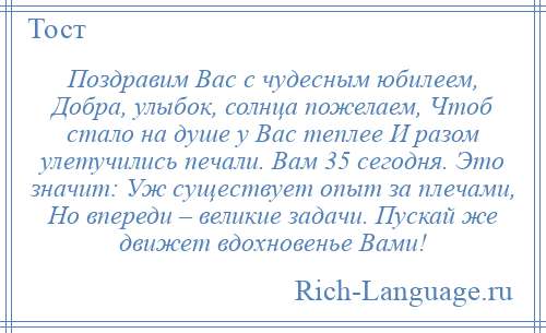 
    Поздравим Вас с чудесным юбилеем, Добра, улыбок, солнца пожелаем, Чтоб стало на душе у Вас теплее И разом улетучились печали. Вам 35 сегодня. Это значит: Уж существует опыт за плечами, Но впереди – великие задачи. Пускай же движет вдохновенье Вами!