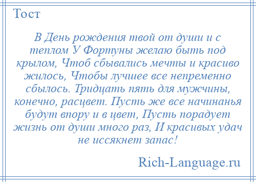 
    В День рождения твой от души и с теплом У Фортуны желаю быть под крылом, Чтоб сбывались мечты и красиво жилось, Чтобы лучшее все непременно сбылось. Тридцать пять для мужчины, конечно, расцвет. Пусть же все начинанья будут впору и в цвет, Пусть порадует жизнь от души много раз, И красивых удач не иссякнет запас!