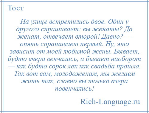 
    На улице встретились двое. Один у другого спрашивает: вы женаты? Да женат, отвечает второй! Давно? — опять спрашивает первый. Ну, это зависит от моей любимой жены. Бывает, будто вчера венчались, а бывает наоборот — как будто сорок лек как свадьба прошла. Так вот вам, молодоженам, мы желаем жить так, словно вы только вчера повенчались!