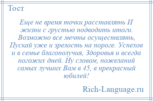 
    Еще не время точки расставлять И жизни с грустью подводить итоги. Возможно все мечты осуществлять, Пускай уже и зрелость на пороге. Успехов и в семье благополучия, Здоровья и всегда погожих дней. Ну словом, пожеланий самых лучших Вам в 45, в прекрасный юбилей!