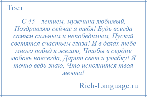 
    С 45—летием, мужчина любимый, Поздравляю сейчас я тебя! Будь всегда самым сильным и непобедимым, Пускай светятся счастьем глаза! И в делах тебе много побед я желаю, Чтобы в сердце любовь навсегда, Дарит свет и улыбку! Я точно ведь знаю, Что исполнится твоя мечта!