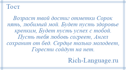 
    Возраст твой достиг отметки Сорок пять, любимый мой. Будет пусть здоровье крепким, Будет пусть успех с тобой. Пусть тебя любовь согреет, Ангел сохранит от бед. Сердце только молодеет, Горести сойдут на нет.