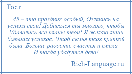
    45 – это праздник особый, Оглянись на успехи свои! Добивался ты многого, чтобы Удавались все планы твои! Я желаю лишь больших успехов, Чтоб семья твоя крепкой была, Больше радости, счастья и смеха – И тогда удадутся дела!