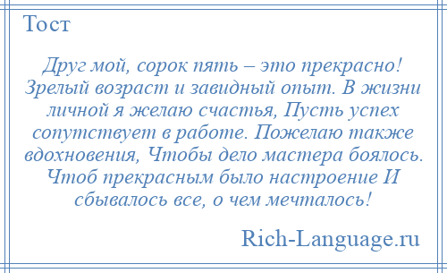 
    Друг мой, сорок пять – это прекрасно! Зрелый возраст и завидный опыт. В жизни личной я желаю счастья, Пусть успех сопутствует в работе. Пожелаю также вдохновения, Чтобы дело мастера боялось. Чтоб прекрасным было настроение И сбывалось все, о чем мечталось!