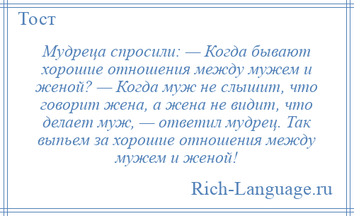
    Мудреца спросили: — Когда бывают хорошие отношения между мужем и женой? — Когда муж не слышит, что говорит жена, а жена не видит, что делает муж, — ответил мудрец. Так выпьем за хорошие отношения между мужем и женой!