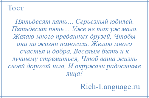 
    Пятьдесят пять… Серьезный юбилей. Пятьдесят пять… Уже не так уж мало. Желаю много преданных друзей, Чтобы они по жизни помогали. Желаю много счастья и добра, Веселым быть и к лучшему стремиться, Чтоб ваша жизнь своей дорогой шла, И окружали радостные лица!