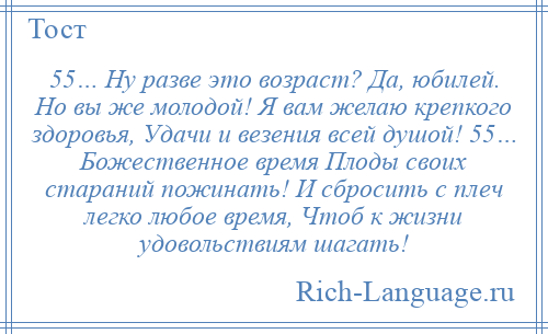 
    55… Ну разве это возраст? Да, юбилей. Но вы же молодой! Я вам желаю крепкого здоровья, Удачи и везения всей душой! 55… Божественное время Плоды своих стараний пожинать! И сбросить с плеч легко любое время, Чтоб к жизни удовольствиям шагать!