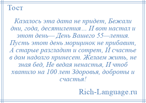 
    Казалось эта дата не придет, Бежали дни, года, десятилетия… И вот настал и этот день— День Вашего 55—летия. Пусть этот день морщинок не прибавит, А старые разгладит и сотрет, И счастье в дом надолго принесет. Желаем жить, не зная бед, Не ведая ненастья, И чтоб хватило на 100 лет Здоровья, доброты и счастья!