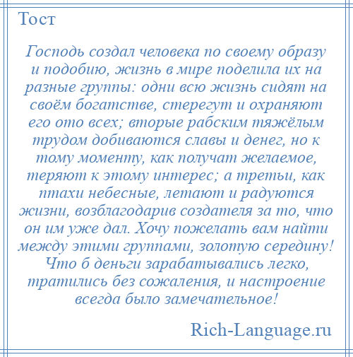 
    Господь создал человека по своему образу и подобию, жизнь в мире поделила их на разные группы: одни всю жизнь сидят на своём богатстве, стерегут и охраняют его ото всех; вторые рабским тяжёлым трудом добиваются славы и денег, но к тому моменту, как получат желаемое, теряют к этому интерес; а третьи, как птахи небесные, летают и радуются жизни, возблагодарив создателя за то, что он им уже дал. Хочу пожелать вам найти между этими группами, золотую середину! Что б деньги зарабатывались легко, тратились без сожаления, и настроение всегда было замечательное!