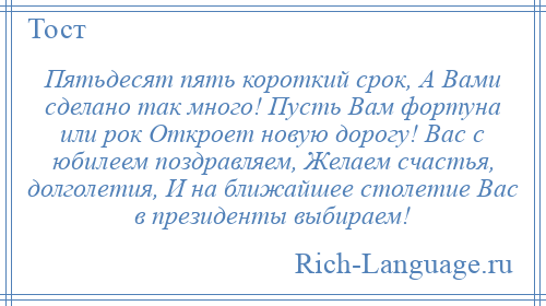 
    Пятьдесят пять короткий срок, А Вами сделано так много! Пусть Вам фортуна или рок Откроет новую дорогу! Вас с юбилеем поздравляем, Желаем счастья, долголетия, И на ближайшее столетие Вас в президенты выбираем!